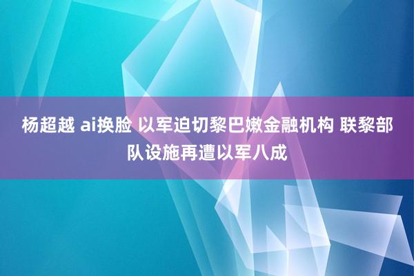 杨超越 ai换脸 以军迫切黎巴嫩金融机构 联黎部队设施再遭以军八成