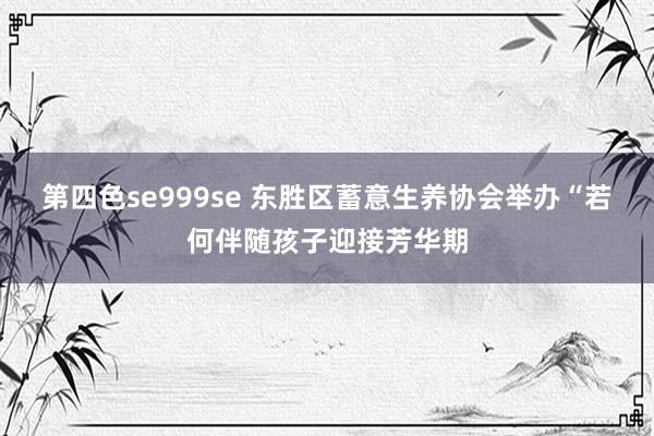 第四色se999se 东胜区蓄意生养协会举办“若何伴随孩子迎接芳华期