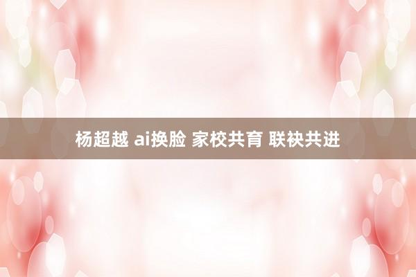 杨超越 ai换脸 家校共育 联袂共进