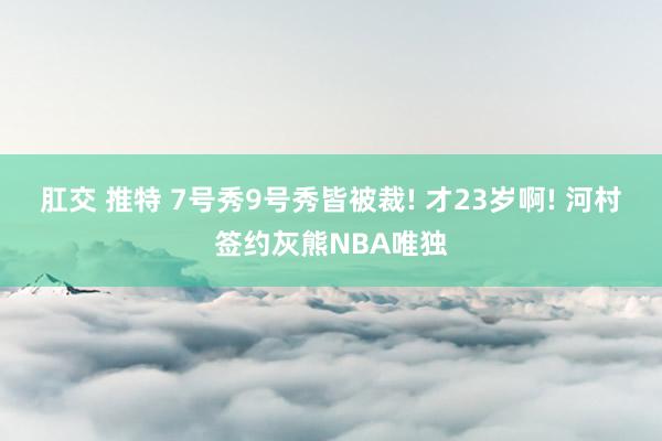 肛交 推特 7号秀9号秀皆被裁! 才23岁啊! 河村签约灰熊NBA唯独