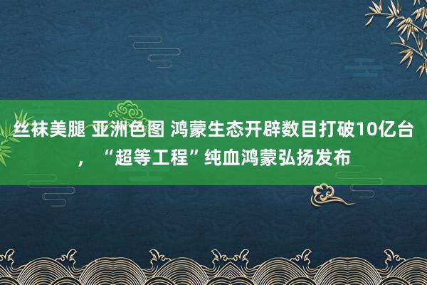 丝袜美腿 亚洲色图 鸿蒙生态开辟数目打破10亿台， “超等工程”纯血鸿蒙弘扬发布