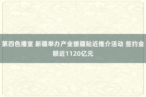 第四色播室 新疆举办产业援疆贴近推介活动 签约金额近1120亿元