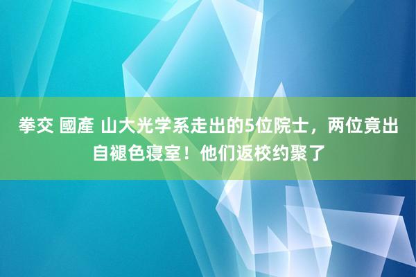 拳交 國產 山大光学系走出的5位院士，两位竟出自褪色寝室！他们返校约聚了