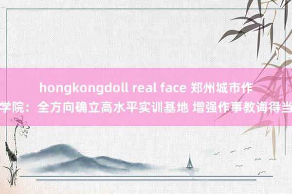 hongkongdoll real face 郑州城市作事学院：全方向确立高水平实训基地 增强作事教诲得当性