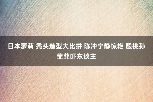 日本萝莉 秃头造型大比拼 陈冲宁静惊艳 殷桃孙菲菲吓东谈主