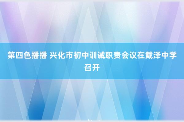 第四色播播 兴化市初中训诫职责会议在戴泽中学召开