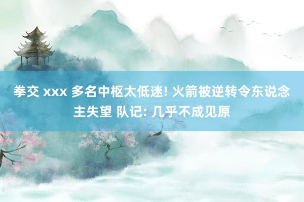 拳交 xxx 多名中枢太低迷! 火箭被逆转令东说念主失望 队记: 几乎不成见原