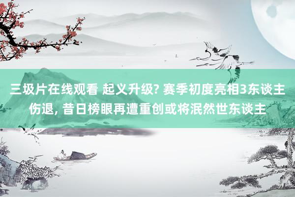 三圾片在线观看 起义升级? 赛季初度亮相3东谈主伤退， 昔日榜眼再遭重创或将泯然世东谈主