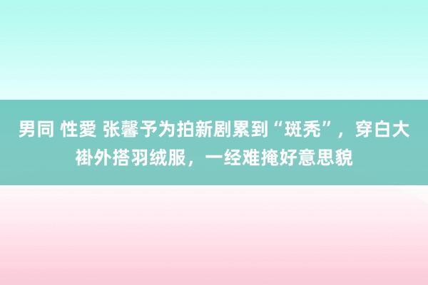 男同 性愛 张馨予为拍新剧累到“斑秃”，穿白大褂外搭羽绒服，一经难掩好意思貌