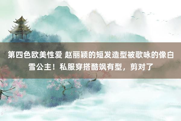 第四色欧美性爱 赵丽颖的短发造型被歌咏的像白雪公主！私服穿搭酷飒有型，剪对了