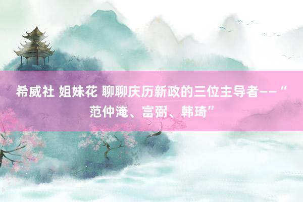 希威社 姐妹花 聊聊庆历新政的三位主导者——“范仲淹、富弼、韩琦”