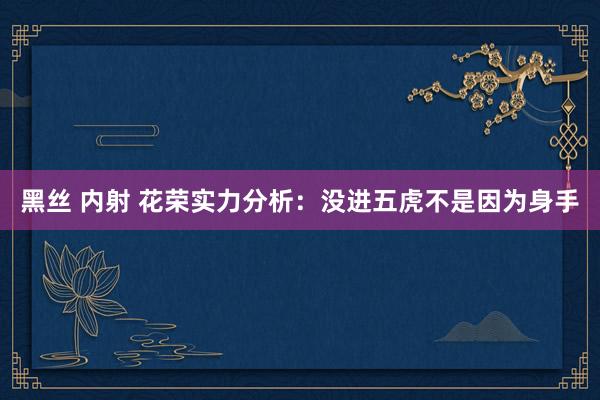 黑丝 内射 花荣实力分析：没进五虎不是因为身手