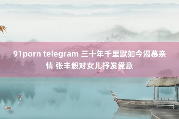 91porn telegram 三十年千里默如今渴慕亲情 张丰毅对女儿抒发爱意