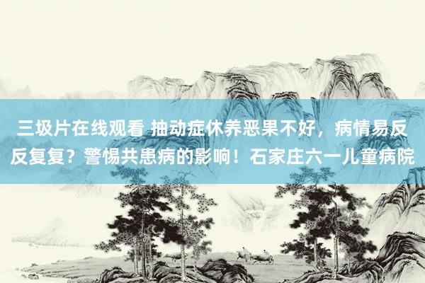 三圾片在线观看 抽动症休养恶果不好，病情易反反复复？警惕共患病的影响！石家庄六一儿童病院