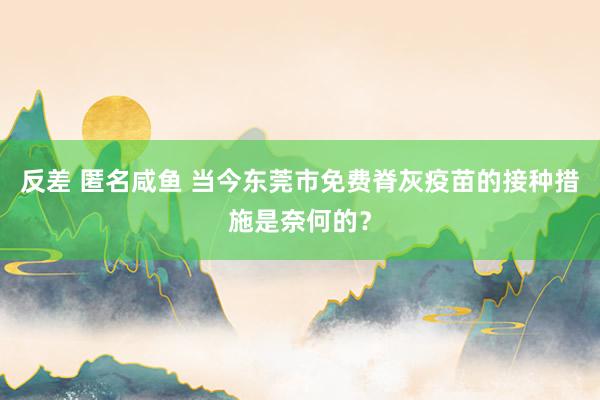 反差 匿名咸鱼 当今东莞市免费脊灰疫苗的接种措施是奈何的？