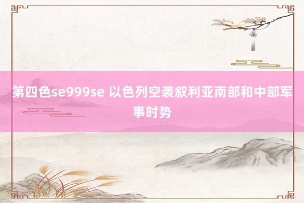 第四色se999se 以色列空袭叙利亚南部和中部军事时势