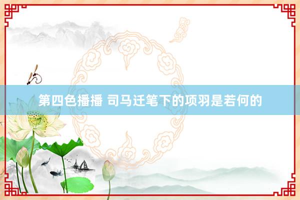 第四色播播 司马迁笔下的项羽是若何的