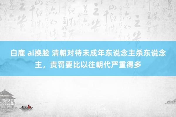 白鹿 ai换脸 清朝对待未成年东说念主杀东说念主，责罚要比以往朝代严重得多