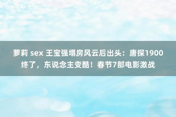 萝莉 sex 王宝强塌房风云后出头：唐探1900终了，东说念主变酷！春节7部电影激战