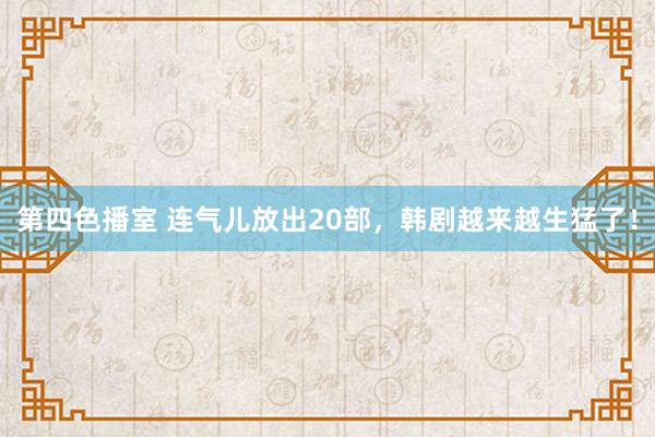 第四色播室 连气儿放出20部，韩剧越来越生猛了！