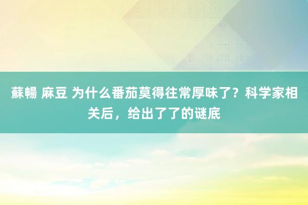 蘇暢 麻豆 为什么番茄莫得往常厚味了？科学家相关后，给出了了的谜底