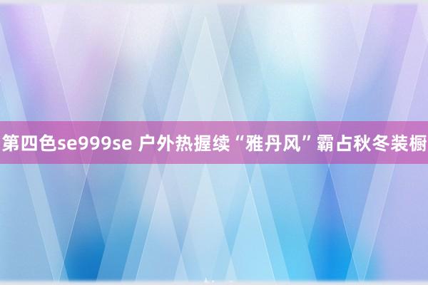 第四色se999se 户外热握续“雅丹风”霸占秋冬装橱