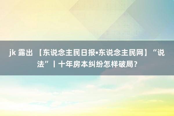 jk 露出 【东说念主民日报•东说念主民网】“说法”丨十年房本纠纷怎样破局？