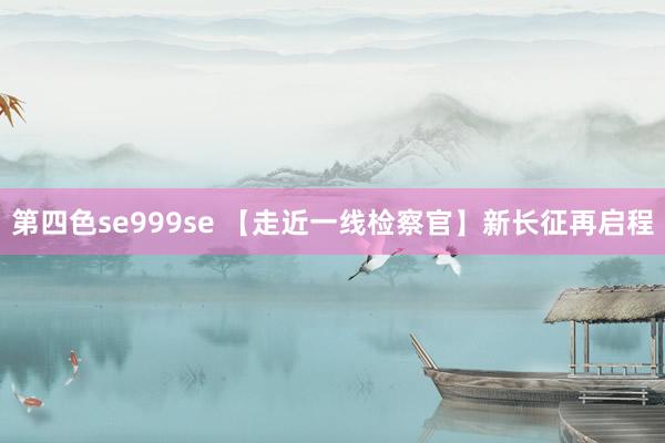 第四色se999se 【走近一线检察官】新长征再启程