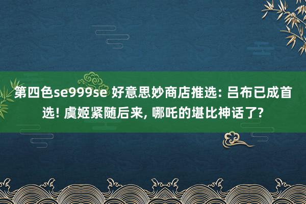 第四色se999se 好意思妙商店推选: 吕布已成首选! 虞姬紧随后来， 哪吒的堪比神话了?