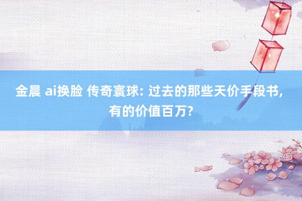 金晨 ai换脸 传奇寰球: 过去的那些天价手段书， 有的价值百万?