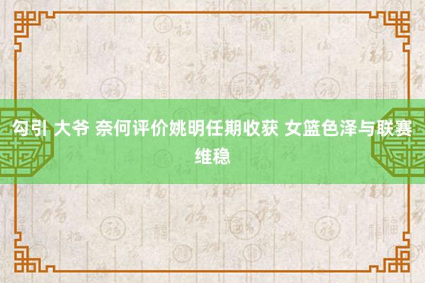 勾引 大爷 奈何评价姚明任期收获 女篮色泽与联赛维稳