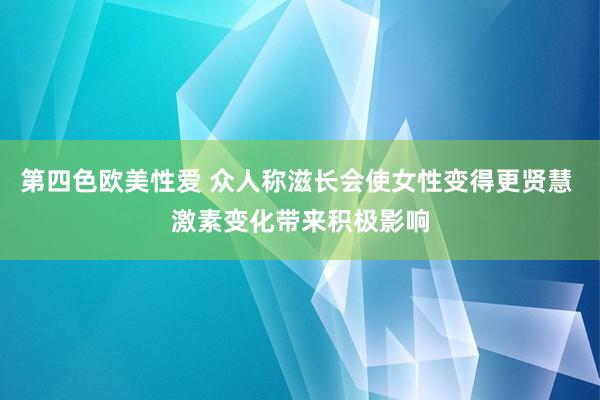 第四色欧美性爱 众人称滋长会使女性变得更贤慧 激素变化带来积极影响