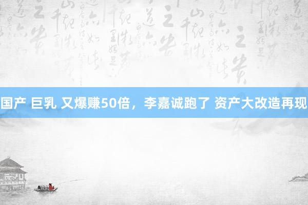 国产 巨乳 又爆赚50倍，李嘉诚跑了 资产大改造再现