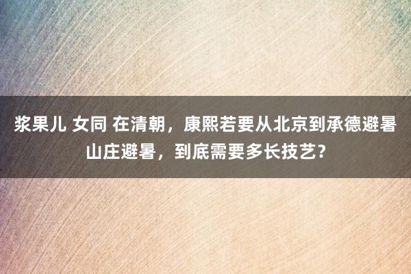 浆果儿 女同 在清朝，康熙若要从北京到承德避暑山庄避暑，到底需要多长技艺？