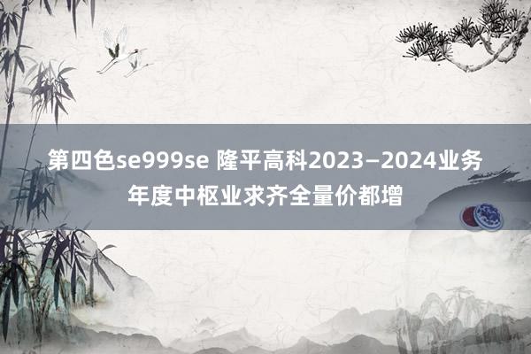 第四色se999se 隆平高科2023—2024业务年度中枢业求齐全量价都增