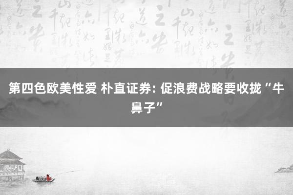 第四色欧美性爱 朴直证券: 促浪费战略要收拢“牛鼻子”