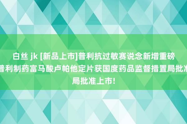 白丝 jk [新品上市]普利抗过敏赛说念新增重磅居品-普利制药富马酸卢帕他定片获国度药品监督措置局批准上市!