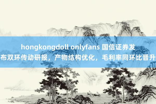 hongkongdoll onlyfans 国信证券发布双环传动研报，产物结构优化，毛利率同环比晋升