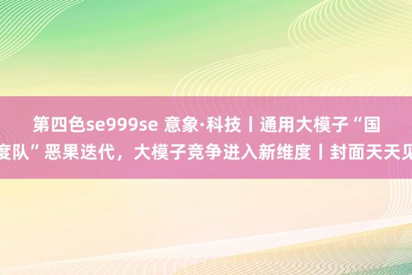 第四色se999se 意象·科技丨通用大模子“国度队”恶果迭代，大模子竞争进入新维度丨封面天天见