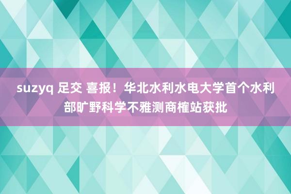 suzyq 足交 喜报！华北水利水电大学首个水利部旷野科学不雅测商榷站获批