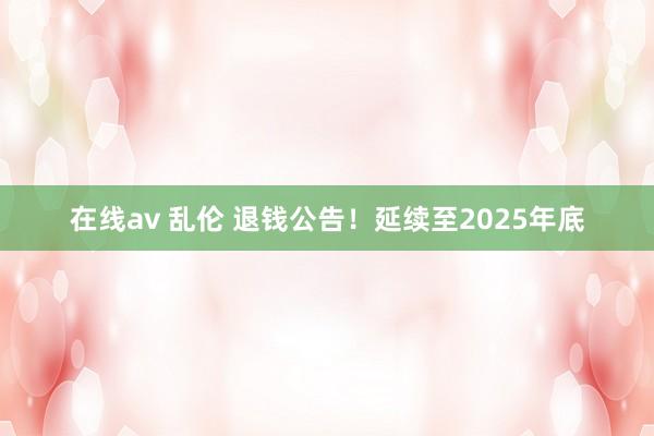 在线av 乱伦 退钱公告！延续至2025年底