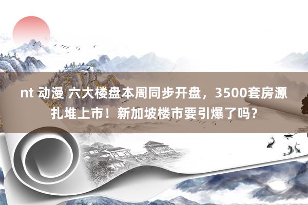 nt 动漫 六大楼盘本周同步开盘，3500套房源扎堆上市！新加坡楼市要引爆了吗？