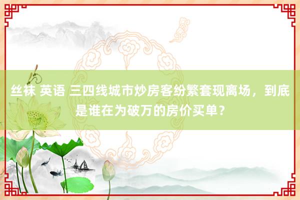 丝袜 英语 三四线城市炒房客纷繁套现离场，到底是谁在为破万的房价买单？