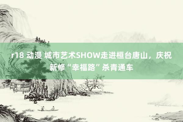 r18 动漫 城市艺术SHOW走进桓台唐山，庆祝新修“幸福路”杀青通车