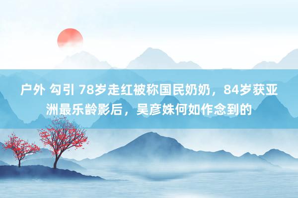 户外 勾引 78岁走红被称国民奶奶，84岁获亚洲最乐龄影后，吴彦姝何如作念到的