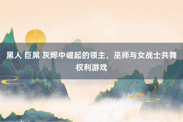 黑人 巨屌 灰烬中崛起的领主，巫师与女战士共舞权利游戏