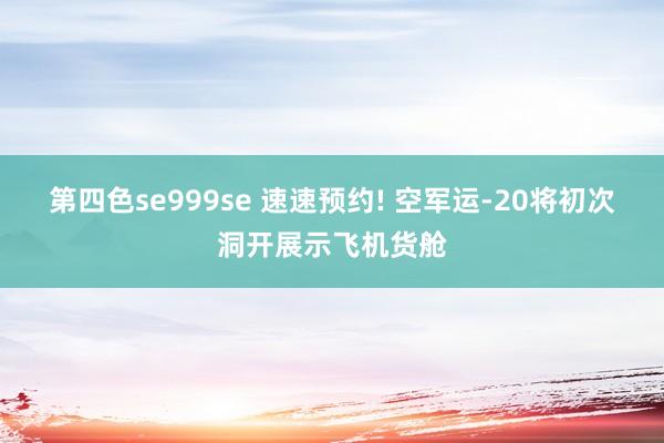 第四色se999se 速速预约! 空军运-20将初次洞开展示飞机货舱