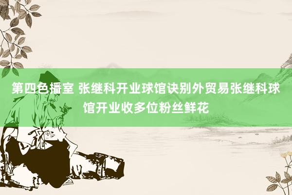 第四色播室 张继科开业球馆诀别外贸易张继科球馆开业收多位粉丝鲜花