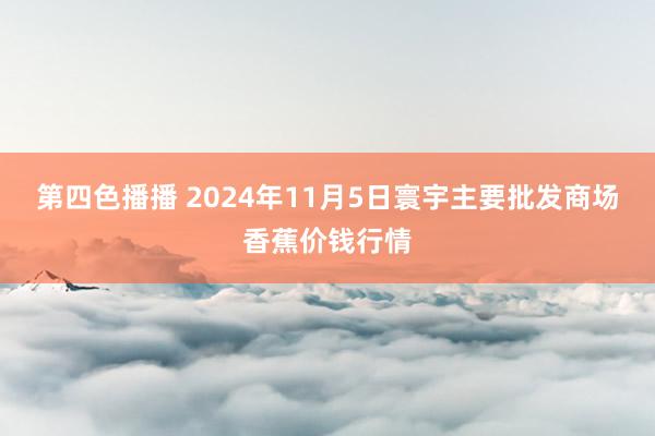 第四色播播 2024年11月5日寰宇主要批发商场香蕉价钱行情