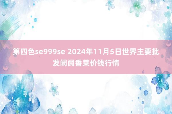 第四色se999se 2024年11月5日世界主要批发阛阓香菜价钱行情